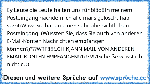 Ey Leute die Leute halten uns für blöd!!
In meinem Posteingang nachdem ich alle mails gelöscht hab steht:
Wow, Sie haben einen sehr übersichtlichen Posteingang! (Wussten Sie, dass Sie auch von anderen E-Mail-Konten Nachrichten empfangen können?)
???WTF!!!!!ICH KJANN MAIL VON ANDEREN EMAIL KONTEN EMPFANGEN!?!?!?!?!?!Scheiße wusst ich nicht o.O