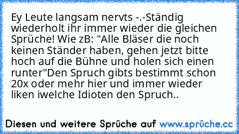 Ey Leute langsam nervts -.-
Ständig wiederholt ihr immer wieder die gleichen Sprüche! Wie zB: "Alle Bläser die noch keinen Ständer haben, gehen jetzt bitte hoch auf die Bühne und holen sich einen runter"
Den Spruch gibts bestimmt schon 20x oder mehr hier und immer wieder liken iwelche Idioten den Spruch..