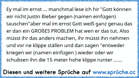 Ey mal im ernst ... manchmal lese ich hir "Gott können wir nicht Justin Bieber gegen (namen einfügen) tauschen"
aber mal im ernst Gott weiß ganz genau das er dan ein GROßES PROBLEM hat wen er das tut. Also müsst ihr das anders machen, ihr müsst ihn nehmen und vor ne klippe ställen und dan sagen "entweder kriegen wir (namen einfügen ) wieder oder wir schubsen ihn die 15 meter hohe klippe runter ......