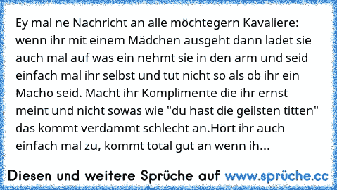 Ey mal ne Nachricht an alle möchtegern Kavaliere: 
wenn ihr mit einem Mädchen ausgeht dann ladet sie auch mal auf was ein nehmt sie in den arm und seid einfach mal ihr selbst und tut nicht so als ob ihr ein Macho seid.
 Macht ihr Komplimente die ihr ernst meint und nicht sowas wie "du hast die geilsten titten" das kommt verdammt schlecht an.
Hört ihr auch einfach mal zu, kommt total gut an wenn ih...