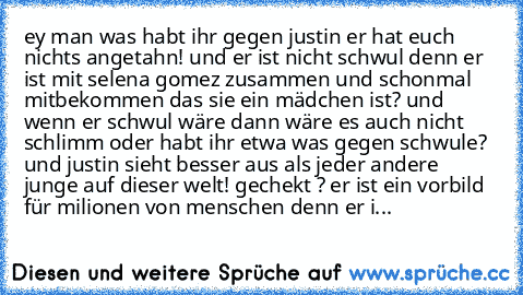 ey man was habt ihr gegen justin er hat euch nichts angetahn! und er ist nicht schwul denn er ist mit selena gomez zusammen und schonmal mitbekommen das sie ein mädchen ist? und wenn er schwul wäre dann wäre es auch nicht schlimm oder habt ihr etwa was gegen schwule? und justin sieht besser aus als jeder andere junge auf dieser welt! gechekt ? er ist ein vorbild für milionen von menschen denn e...