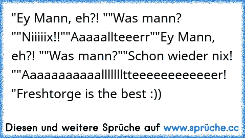 "Ey Mann, eh?! "
"Was mann? "
"Niiiiix!!"
"Aaaaallteeerr"
"Ey Mann, eh?! "
"Was mann?"
"Schon wieder nix! "
"Aaaaaaaaaaallllllltteeeeeeeeeeeer! "
Freshtorge is the best :))