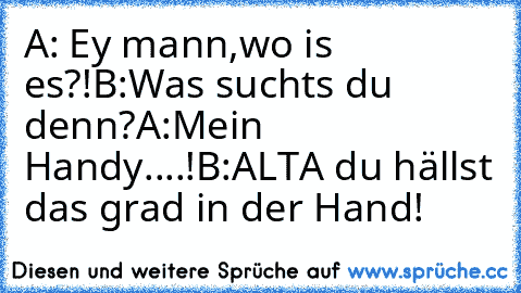 A: Ey mann,wo is es?!
B:Was suchts du denn?
A:Mein Handy....!
B:ALTA du hällst das grad in der Hand!