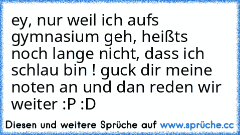 ey, nur weil ich aufs gymnasium geh, heißts noch lange nicht, dass ich schlau bin ! guck dir meine noten an und dan reden wir weiter :P :D