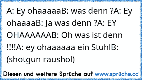 A: Ey ohaaaaa
B: was denn ?
A: Ey ohaaaa
B: Ja was denn ?
A: EY OHAAAAAA
B: Oh was ist denn !!!!
A: ey ohaaaaaa ein Stuhl
B: (shotgun raushol)