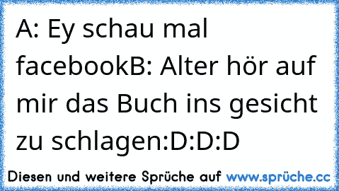 A: Ey schau mal facebook
B: Alter hör auf mir das Buch ins gesicht zu schlagen
:D:D:D