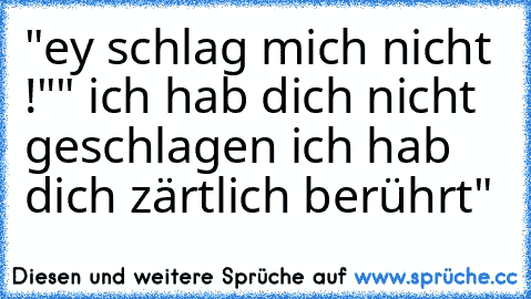 "ey schlag mich nicht !"
" ich hab dich nicht geschlagen ich hab dich zärtlich berührt"