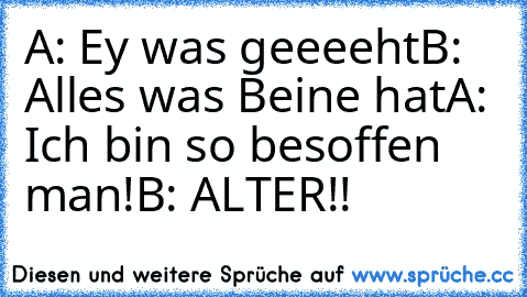 A: Ey was geeeeht
B: Alles was Beine hat
A: Ich bin so besoffen man!
B: ALTER!!