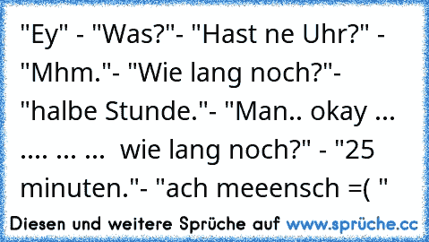 "Ey" - "Was?"- "Hast ne Uhr?" - "Mhm."- "Wie lang noch?"- "halbe Stunde."- "Man.. okay ... .... ... ...  wie lang noch?" - "25 minuten."- "ach meeensch =( "