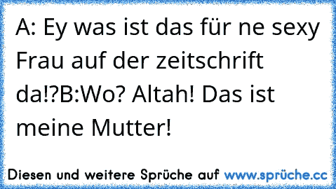 A: Ey was ist das für ne sexy Frau auf der zeitschrift da!?
B:Wo? Altah! Das ist meine Mutter!