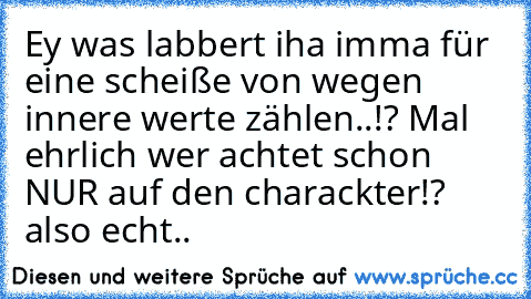 Ey was labbert iha imma für eine scheiße von wegen innere werte zählen..!? Mal ehrlich wer achtet schon NUR auf den charackter!? also echt..