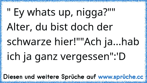 " Ey whats up, nigga?"
" Alter, du bist doch der schwarze hier!"
"Ach ja...hab ich ja ganz vergessen"
:'D