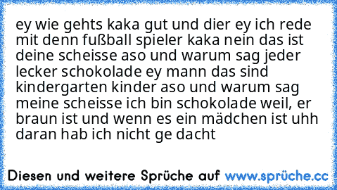 ey wie gehts kaka gut und dier ey ich rede mit denn fußball spieler kaka nein das ist deine scheisse aso und warum sag jeder lecker schokolade ey mann das sind kindergarten kinder aso und warum sag meine scheisse ich bin schokolade weil, er braun ist und wenn es ein mädchen ist uhh daran hab ich nicht ge dacht