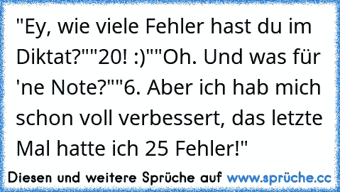 "Ey, wie viele Fehler hast du im Diktat?"
"20! :)"
"Oh. Und was für 'ne Note?"
"6. Aber ich hab mich schon voll verbessert, das letzte Mal hatte ich 25 Fehler!"