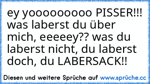 ey yooooooooo PISSER!!! was laberst du über mich, eeeeey?? was du laberst nicht, du laberst doch, du LABERSACK!!