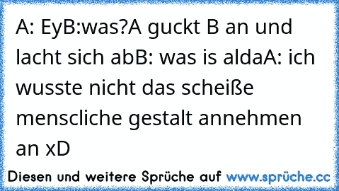 A: Ey
B:was?
A guckt B an und lacht sich ab
B: was is alda
A: ich wusste nicht das scheiße menscliche gestalt annehmen an 
xD