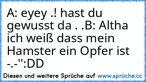 A: eyey .! hast du gewusst da . .
B: Altha ich weiß dass mein Hamster ein Opfer ist -.-''
:DD