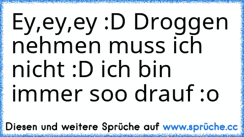 Ey,ey,ey :D Droggen nehmen muss ich nicht :D ich bin immer soo drauf :o