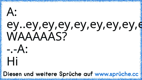 A: ey..ey,ey,ey,ey,ey,ey,ey,ey,ey,ey,ey,ey,ey,ey,ey,ey,ey,ey,ey,ey,ey,ey,ey,ey!
B: WAAAAAS? -.-
A: Hi