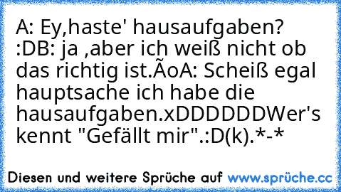 A: Ey,haste' hausaufgaben? :D
B: ja ,aber ich weiß nicht ob das richtig ist.ôo
A: Scheiß egal hauptsache ich habe die hausaufgaben.xDDDDDD
Wer's kennt →"Gefällt mir".:D
(k).*-*