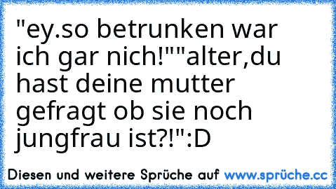 "ey.so betrunken war ich gar nich!"
"alter,du hast deine mutter gefragt ob sie noch jungfrau ist?!"
:D