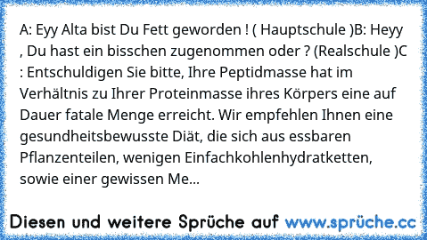 A: Eyy Alta bist Du Fett geworden ! ( Hauptschule )
B: Heyy , Du hast ein bisschen zugenommen oder ? (Realschule )
C : Entschuldigen Sie bitte, Ihre Peptidmasse hat im Verhältnis zu Ihrer Proteinmasse ihres Körpers eine auf Dauer fatale Menge erreicht. Wir empfehlen Ihnen eine gesundheitsbewusste Diät, die sich aus essbaren Pflanzenteilen, wenigen Einfachkohlenhydratketten, sowie einer gewissen...