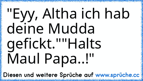 "Eyy, Altha ich hab deine Mudda gefickt."
"Halts Maul Papa..!"