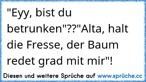 "Eyy, bist du betrunken"??
"Alta, halt die Fresse, der Baum redet grad mit mir"!