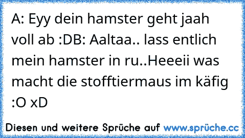 A: Eyy dein hamster geht jaah voll ab :D
B: Aaltaa.. lass entlich mein hamster in ru..Heeeii was macht die stofftiermaus im käfig :O xD