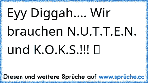 Eyy Diggah.... Wir brauchen N.U.T.T.E.N. und K.O.K.S.!!! ツ