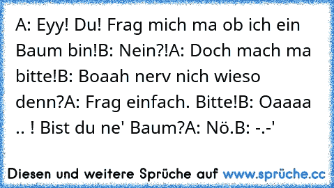 A: Eyy! Du! Frag mich ma ob ich ein Baum bin!
B: Nein?!
A: Doch mach ma bitte!
B: Boaah nerv nich wieso denn?
A: Frag einfach. Bitte!
B: Oaaaa .. ! Bist du ne' Baum?
A: Nö.
B: -.-'