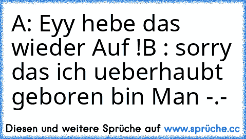 A: Eyy hebe das wieder Auf !
B : sorry das ich ueberhaubt geboren bin Man -.-