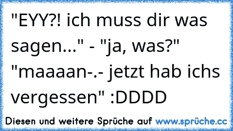 "EYY?! ich muss dir was sagen..." - "ja, was?" "maaaan-.- jetzt hab ich´s vergessen" :DDDD