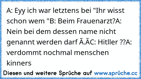 A: Eyy ich war letztens bei "Ihr wisst schon wem "
B: Beim Frauenarzt?
A: Nein bei dem dessen name nicht genannt werden darf ò.ó
C: Hitller ??
A: verdommt nochmal
 menschen kinners