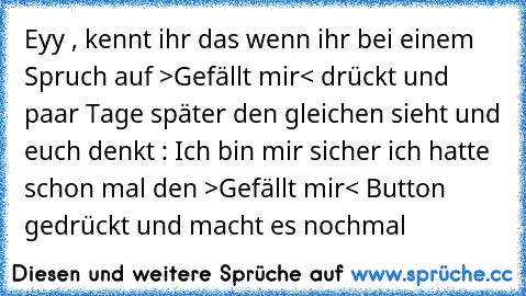 Eyy , kennt ihr das wenn ihr bei einem Spruch auf >Gefällt mir< drückt und paar Tage später den gleichen sieht und euch denkt : Ich bin mir sicher ich hatte schon mal den >Gefällt mir< Button gedrückt und macht es nochmal