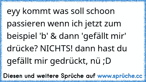 eyy kommt was soll schoon passieren wenn ich jetzt zum beispiel 'b' & dann 'gefällt mir' drücke? NICHTS! dann hast du gefällt mir gedrückt, nü ;D