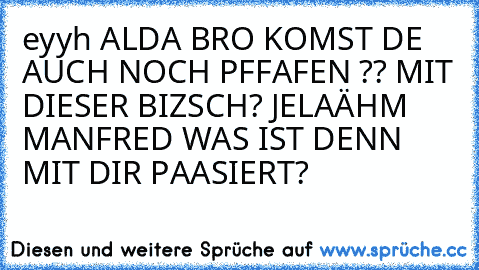 eyyh ALDA BRO KOMST DE AUCH NOCH PFFAFEN ?? MIT DIESER BIZSCH? JELA
ÄHM MANFRED WAS IST DENN MIT DIR PAASIERT?