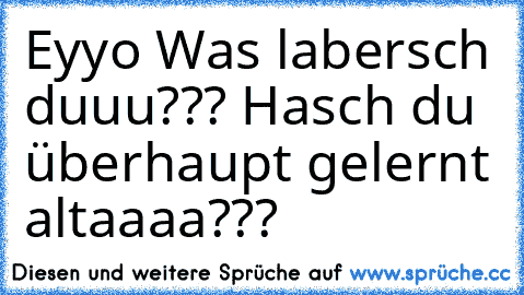 Eyyo Was labersch duuu??? Hasch du überhaupt gelernt altaaaa???