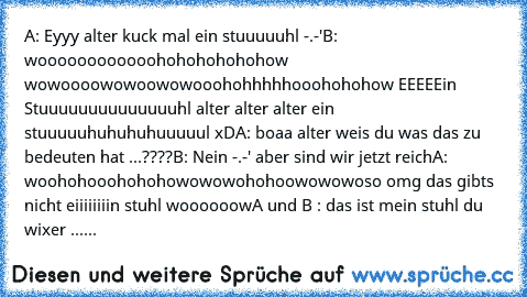 A: Eyyy alter kuck mal ein stuuuuuhl -.-'
B: woooooooooooohohohohohohow wowoooowowoowowooohohhhhhooohohohow EEEEEin Stuuuuuuuuuuuuuuhl alter alter alter ein stuuuuuhuhuhuhuuuuul xD
A: boaa alter weis du was das zu bedeuten hat ...????
B: Nein -.-' aber sind wir jetzt reich
A: woohohooohohohowowowohohoowowowoso omg das gibts nicht eiiiiiiiin stuhl woooooow
A und B : das ist mein stuhl du wixer 
...