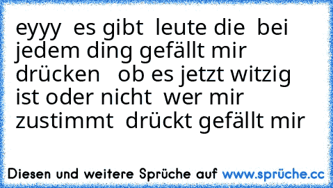 eyyy  es gibt  leute die  bei jedem ding gefällt mir drücken   ob es jetzt witzig ist oder nicht  wer mir zustimmt  drückt gefällt mir