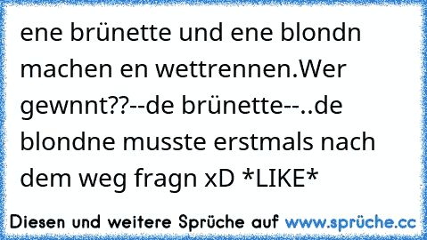 eıne brünette und eıne blondın machen eın wettrennen.
Wer gewınnt??
--dıe brünette--
..dıe blondıne musste erstmals nach dem weg fragn xD *LIKE*