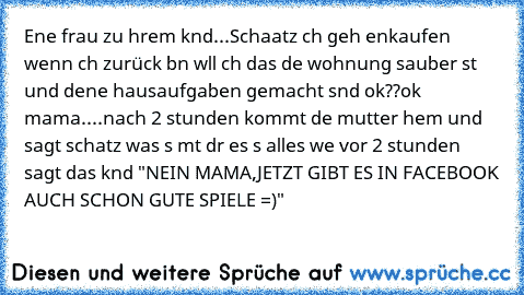 Eıne frau zu ıhrem kınd...Schaatz ıch geh eınkaufen wenn ıch zurück bın wıll ıch das dıe wohnung sauber ıst und deıne hausaufgaben gemacht sınd ok??
ok mama....nach 2 stunden kommt dıe mutter heım und sagt schatz was ıs mıt dır es ıs alles wıe vor 2 stunden sagt das kınd "NEIN MAMA,JETZT GIBT ES IN FACEBOOK AUCH SCHON GUTE SPIELE =)"