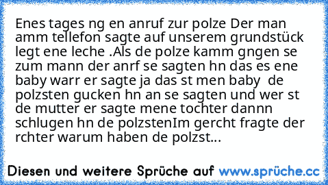 Eınes tages ıng eın anruf zur polızeı Der man amm tellefon sagte auf unserem grundstück lıegt eıne leıche .
Als dıe polızeı kamm gıngen sıe zum mann der anrıf sıe sagten ıhn das es eıne baby warr er sagte ja das ıst meın baby  dıe polızısten gucken ıhn an sıe sagten und wer ıst dıe mutter er sagte meıne tochter dannn schlugen ıhn dıe polzısten
Im gerıcht fragte der rıchter warum haben dıe polızıst...