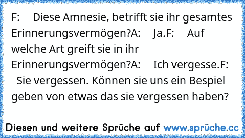 F:     Diese Amnesie, betrifft sie ihr gesamtes Erinnerungsvermögen?
A:     Ja.
F:     Auf welche Art greift sie in ihr Erinnerungsvermögen?
A:     Ich vergesse.
F:     Sie vergessen. Können sie uns ein Bespiel geben von etwas das sie vergessen haben?