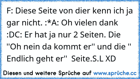 F: Diese Seite von dier kenn ich ja gar nicht. :*
A: Oh vielen dank :D
C: Er hat ja nur 2 Seiten. Die ''Oh nein da kommt er'' und die '' Endlich geht er''  Seite.
S.L XD