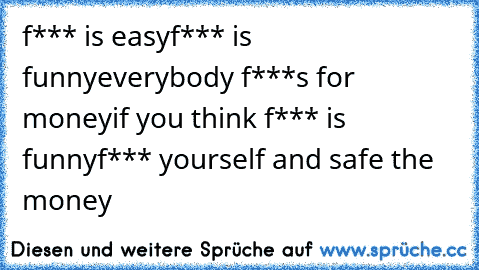 f*** is easy
f*** is funny
everybody f***s for money
if you think f*** is funny
f*** yourself and safe the money