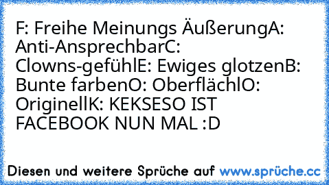 F: Freihe Meinungs Äußerung
A: Anti-Ansprechbar
C: Clowns-gefühl
E: Ewiges glotzen
B: Bunte farben
O: Oberflächl
O: Originell
K: KEKSE
SO IST FACEBOOK NUN MAL :D♥