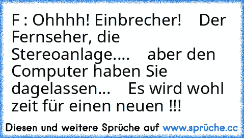 F : Ohhhh! Einbrecher!
    Der Fernseher, die Stereoanlage....
    aber den Computer haben Sie dagelassen...
    Es wird wohl zeit für einen neuen !!!