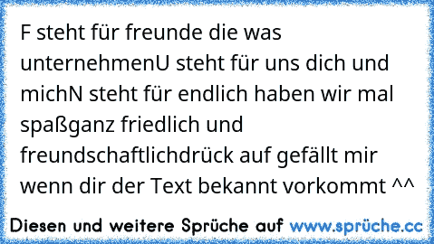 F steht für freunde die was unternehmen
U steht für uns dich und mich
N steht für endlich haben wir mal spaß
ganz friedlich und freundschaftlich
drück auf gefällt mir wenn dir der Text bekannt vorkommt ^^