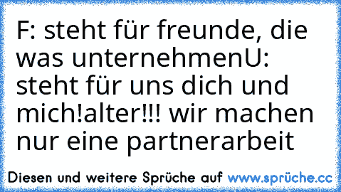 F: steht für freunde, die was unternehmen
U: steht für uns dich und mich!
alter!!! wir machen nur eine partnerarbeit